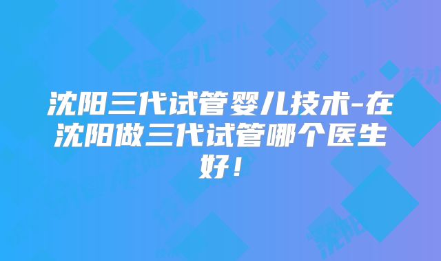 沈阳三代试管婴儿技术-在沈阳做三代试管哪个医生好!