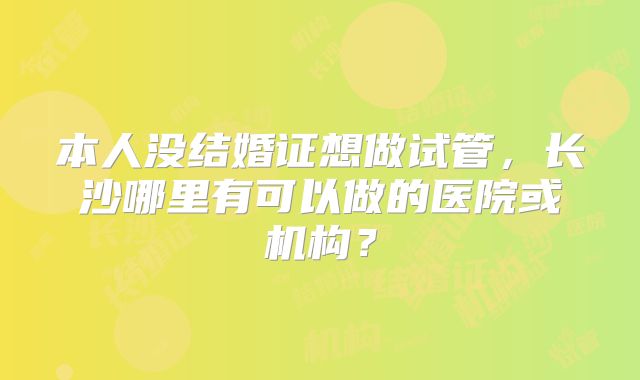 本人没结婚证想做试管,长沙哪里有可以做的医院或机构?