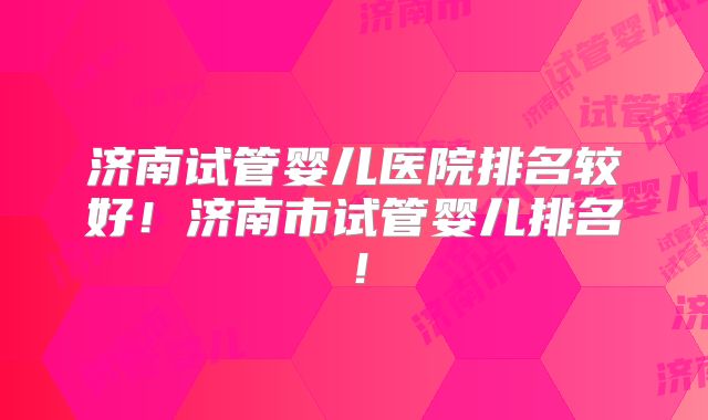 济南试管婴儿医院排名较好！济南市试管婴儿排名！
