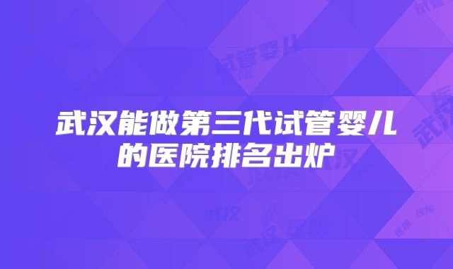 武汉能做第三代试管婴儿的医院排名出炉