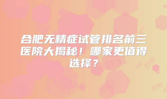 合肥无精症试管排名前三医院大揭秘!哪家更值得选择?