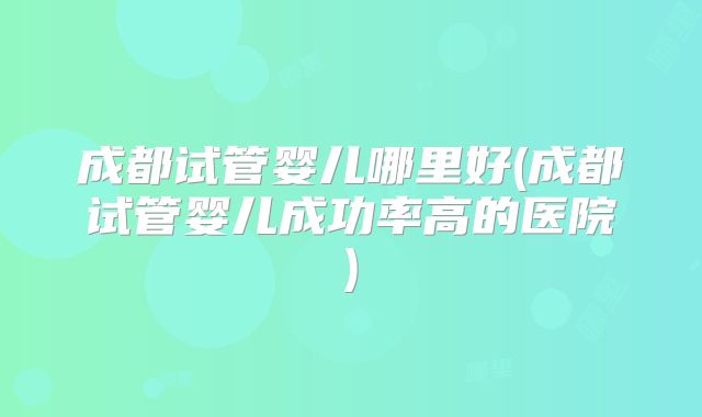 成都试管婴儿哪里好(成都试管婴儿成功率高的医院)