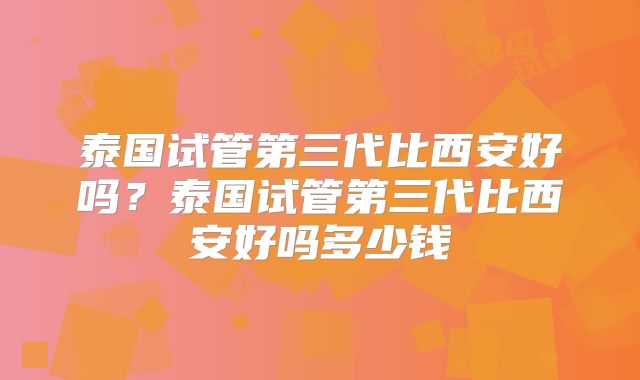 泰国试管第三代比西安好吗?泰国试管第三代比西安好吗多少钱