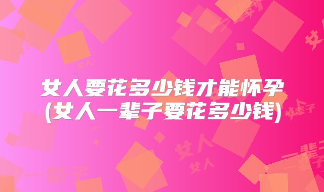 女人要花多少钱才能怀孕(女人一辈子要花多少钱)