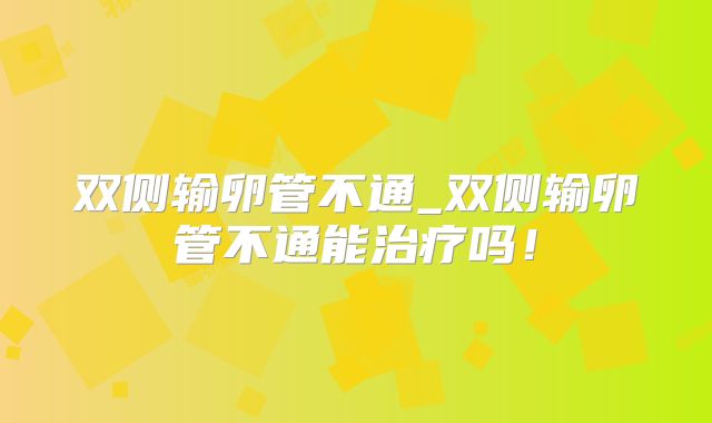 双侧输卵管不通_双侧输卵管不通能治疗吗！