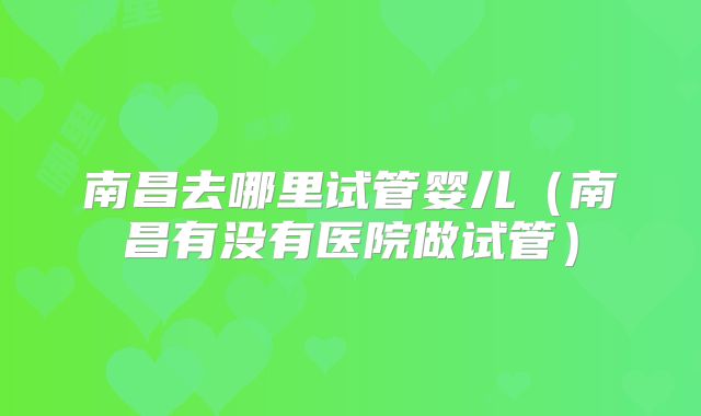南昌去哪里试管婴儿（南昌有没有医院做试管）