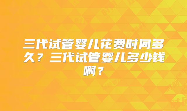 三代试管婴儿花费时间多久？三代试管婴儿多少钱啊？