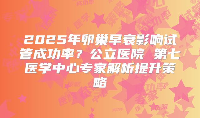 2025年卵巢早衰影响试管成功率？公立医院 第七医学中心专家解析提升策略