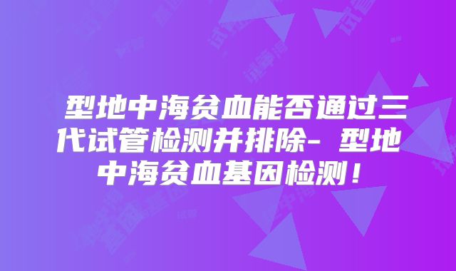 β型地中海贫血能否通过三代试管检测并排除-α型地中海贫血基因检测！