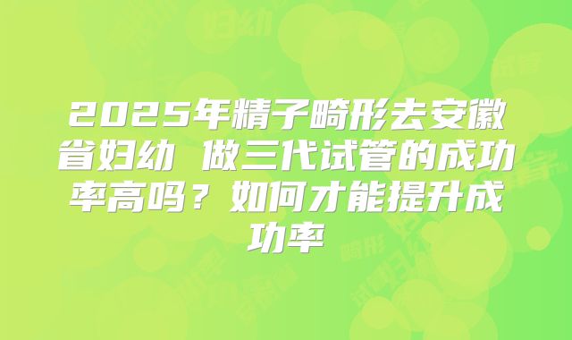 2025年精子畸形去安徽省妇幼 做三代试管的成功率高吗？如何才能提升成功率