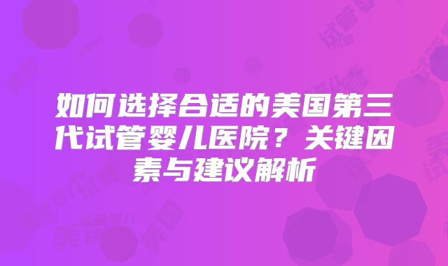 如何选择合适的美国第三代试管婴儿医院?关键因素与建议解析