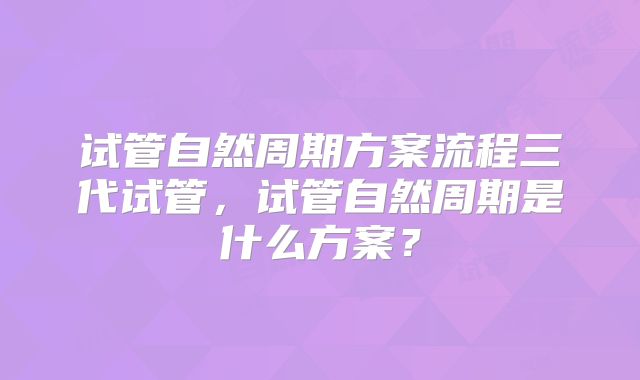 试管自然周期方案流程三代试管,试管自然周期是什么方案?