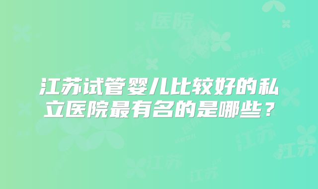 江苏试管婴儿比较好的私立医院最有名的是哪些?
