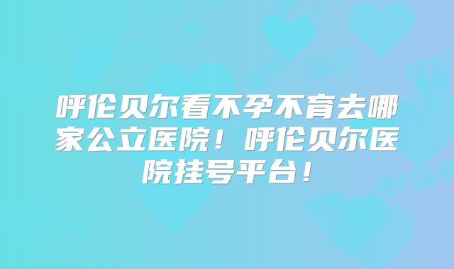 呼伦贝尔看不孕不育去哪家公立医院!呼伦贝尔医院挂号平台!
