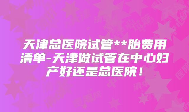 天津总医院试管**胎费用清单-天津做试管在中心妇产好还是总医院!
