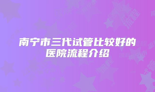 南宁市三代试管比较好的医院流程介绍