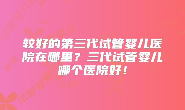 较好的第三代试管婴儿医院在哪里？三代试管婴儿哪个医院好！