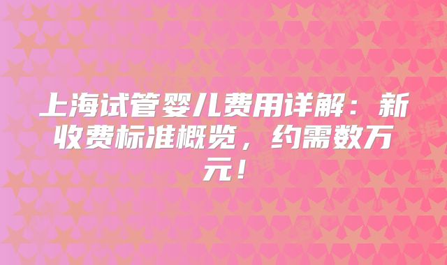 上海试管婴儿费用详解：新收费标准概览，约需数万元！