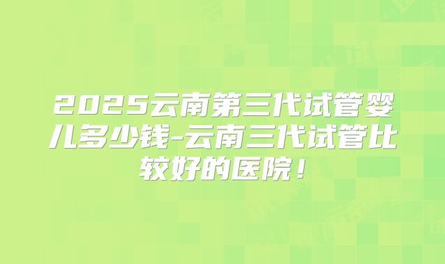 2025云南第三代试管婴儿多少钱-云南三代试管比较好的医院！