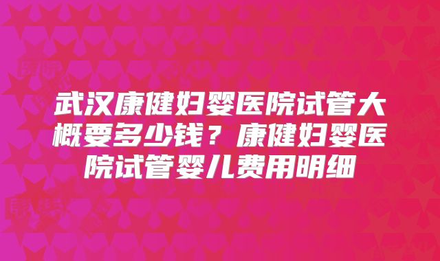 武汉康健妇婴医院试管大概要多少钱？康健妇婴医院试管婴儿费用明细