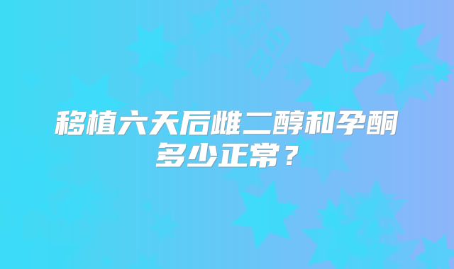 移植六天后雌二醇和孕酮多少正常？