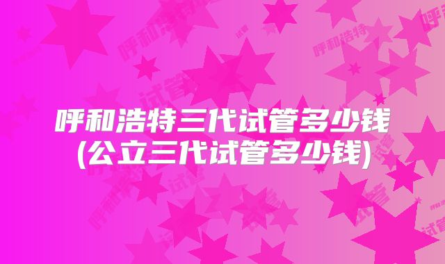 呼和浩特三代试管多少钱(公立三代试管多少钱)