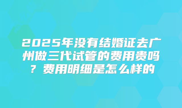 2025年没有结婚证去广州做三代试管的费用贵吗？费用明细是怎么样的