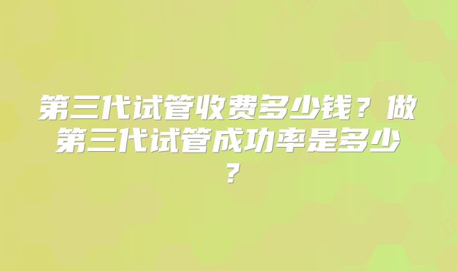 第三代试管收费多少钱？做第三代试管成功率是多少？