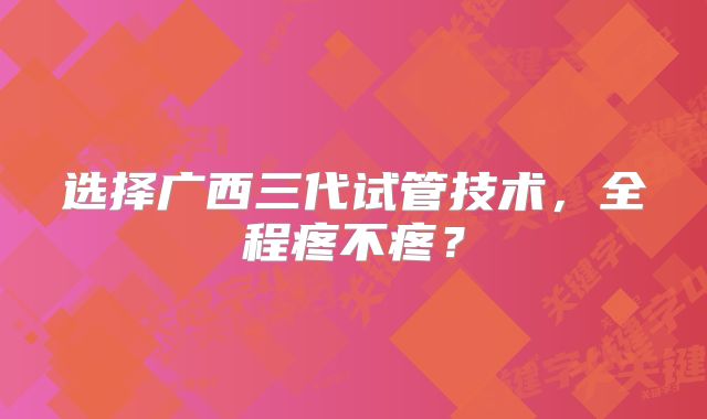 选择广西三代试管技术，全程疼不疼？