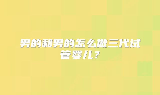男的和男的怎么做三代试管婴儿？