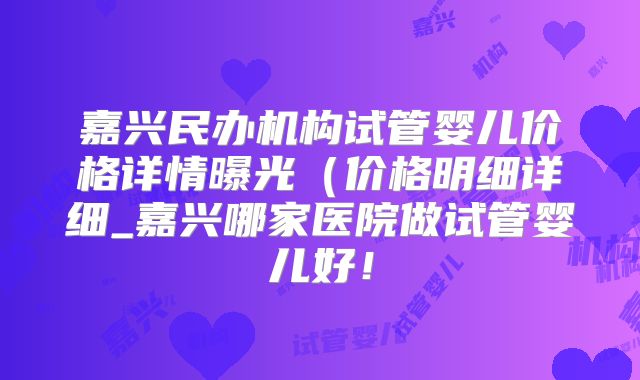 嘉兴民办机构试管婴儿价格详情曝光（价格明细详细_嘉兴哪家医院做试管婴儿好！