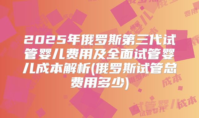 2025年俄罗斯第三代试管婴儿费用及全面试管婴儿成本解析(俄罗斯试管总费用多少)