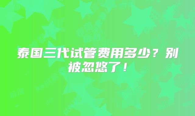 泰国三代试管费用多少？别被忽悠了！