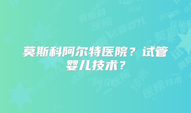莫斯科阿尔特医院?试管婴儿技术?