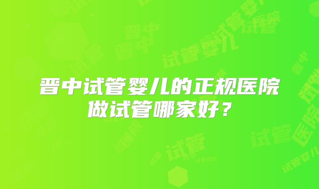 晋中试管婴儿的正规医院做试管哪家好?