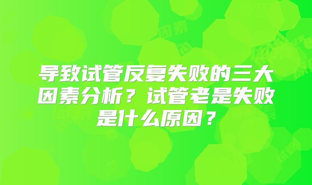导致试管反复失败的三大因素分析？试管老是失败是什么原因？