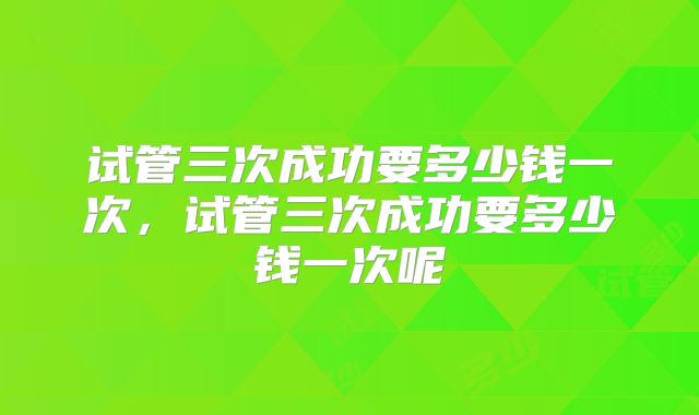 试管三次成功要多少钱一次，试管三次成功要多少钱一次呢