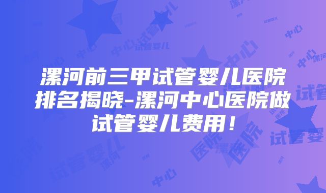 漯河前三甲试管婴儿医院排名揭晓-漯河中心医院做试管婴儿费用!