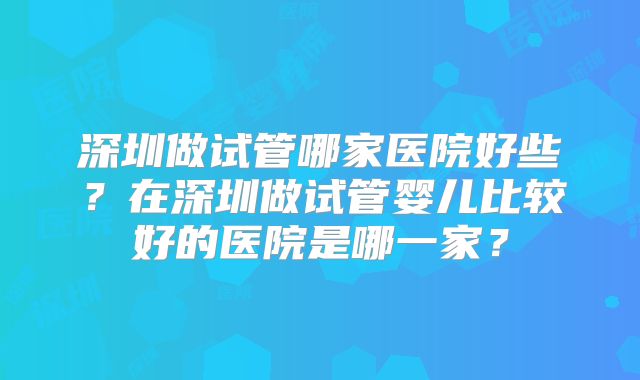 深圳做试管哪家医院好些？在深圳做试管婴儿比较好的医院是哪一家？