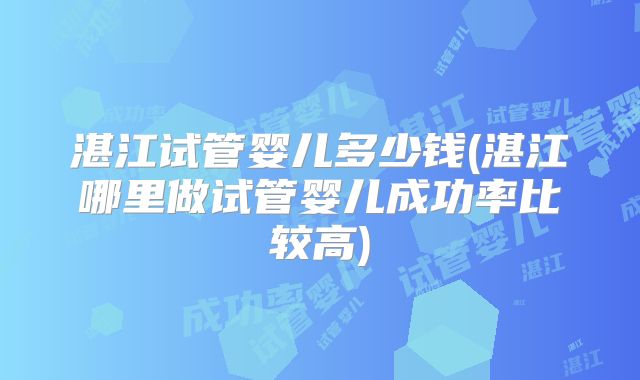 湛江试管婴儿多少钱(湛江哪里做试管婴儿成功率比较高)