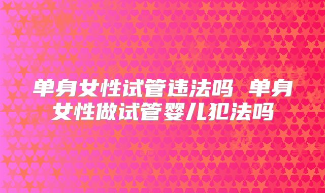 单身女性试管违法吗 单身女性做试管婴儿犯法吗