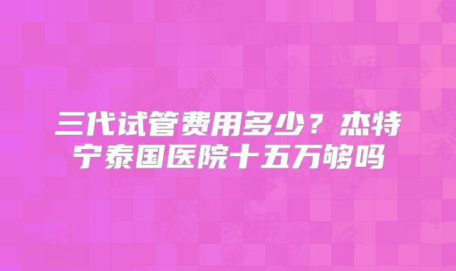 三代试管费用多少？杰特宁泰国医院十五万够吗