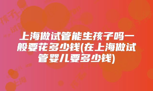 上海做试管能生孩子吗一般要花多少钱(在上海做试管婴儿要多少钱)