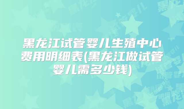 黑龙江试管婴儿生殖中心费用明细表(黑龙江做试管婴儿需多少钱)