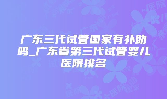 广东三代试管国家有补助吗_广东省第三代试管婴儿医院排名