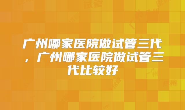 广州哪家医院做试管三代，广州哪家医院做试管三代比较好