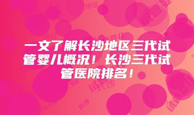 一文了解长沙地区三代试管婴儿概况!长沙三代试管医院排名!