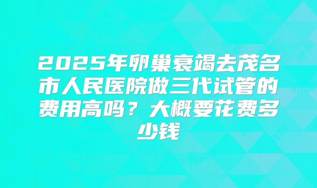 2025年卵巢衰竭去茂名市人民医院做三代试管的费用高吗?大概要花费多少钱