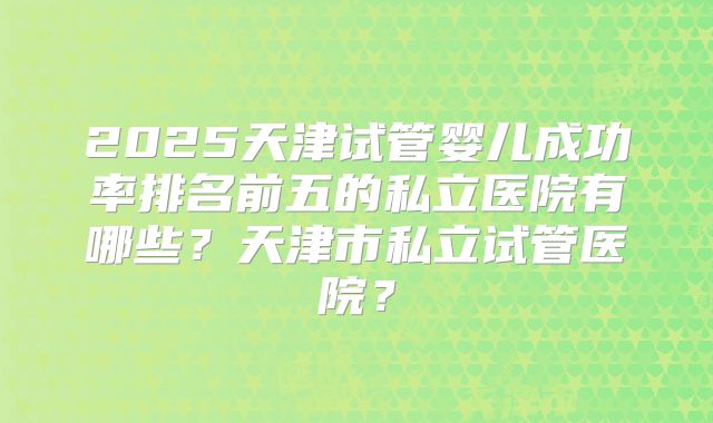 2025天津试管婴儿成功率排名前五的私立医院有哪些？天津市私立试管医院？
