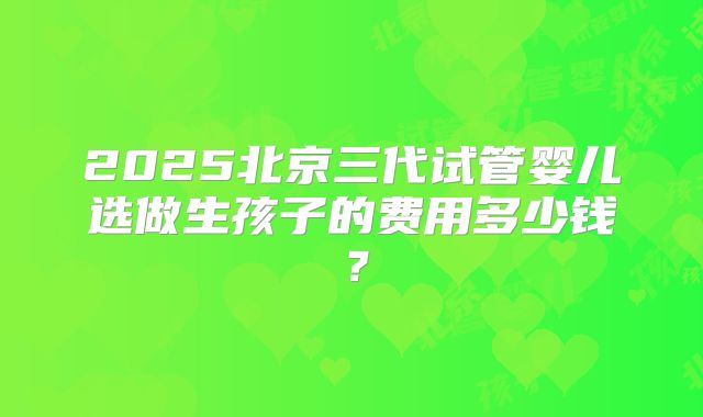 2025北京三代试管婴儿选做生孩子的费用多少钱？